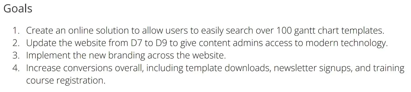 Project Goal Examples: Create an online solution to allow users to easily search over 100 gantt chart templates. Update the website from D7 to D9 to give content admins access to modern technology. Implement the new branding across the website. Increase conversions overall, including template downloads, newsletter signups, and training course registration.